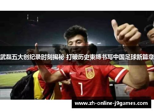 武磊五大创纪录时刻揭秘 打破历史束缚书写中国足球新篇章