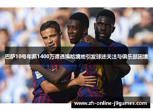 巴萨10号年薪1400万遭遇尴尬境地引发球迷关注与俱乐部困境