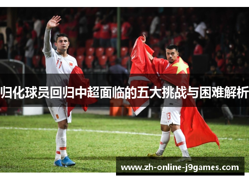 归化球员回归中超面临的五大挑战与困难解析
