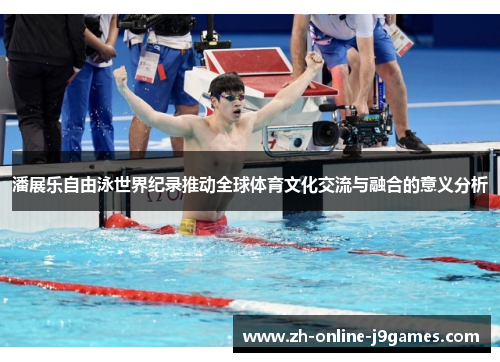 潘展乐自由泳世界纪录推动全球体育文化交流与融合的意义分析 潘展乐自由泳世界纪录推动全球体育文化交流与融合的意义分析