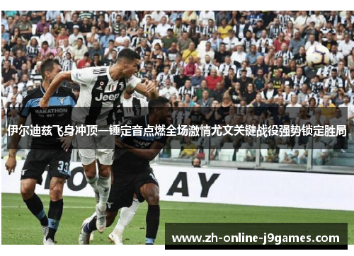 伊尔迪兹飞身冲顶一锤定音点燃全场激情尤文关键战役强势锁定胜局 伊尔迪兹飞身冲顶一锤定音点燃全场激情尤文关键战役强势锁定胜局