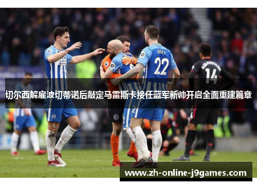 切尔西解雇波切蒂诺后敲定马雷斯卡接任蓝军新帅开启全面重建篇章 切尔西解雇波切蒂诺后敲定马雷斯卡接任蓝军新帅开启全面重建篇章