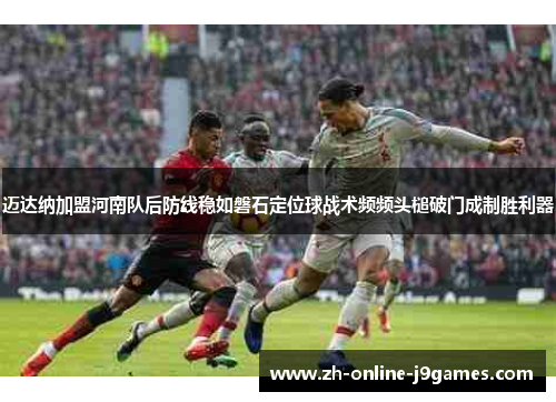 迈达纳加盟河南队后防线稳如磐石定位球战术频频头槌破门成制胜利器