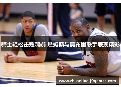 骑士轻松击败鹈鹕 詹姆斯与莫布里联手表现精彩 骑士轻松击败鹈鹕 詹姆斯与莫布里联手表现精彩