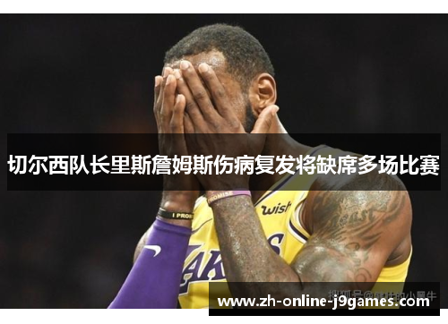 切尔西队长里斯詹姆斯伤病复发将缺席多场比赛 切尔西队长里斯詹姆斯伤病复发将缺席多场比赛